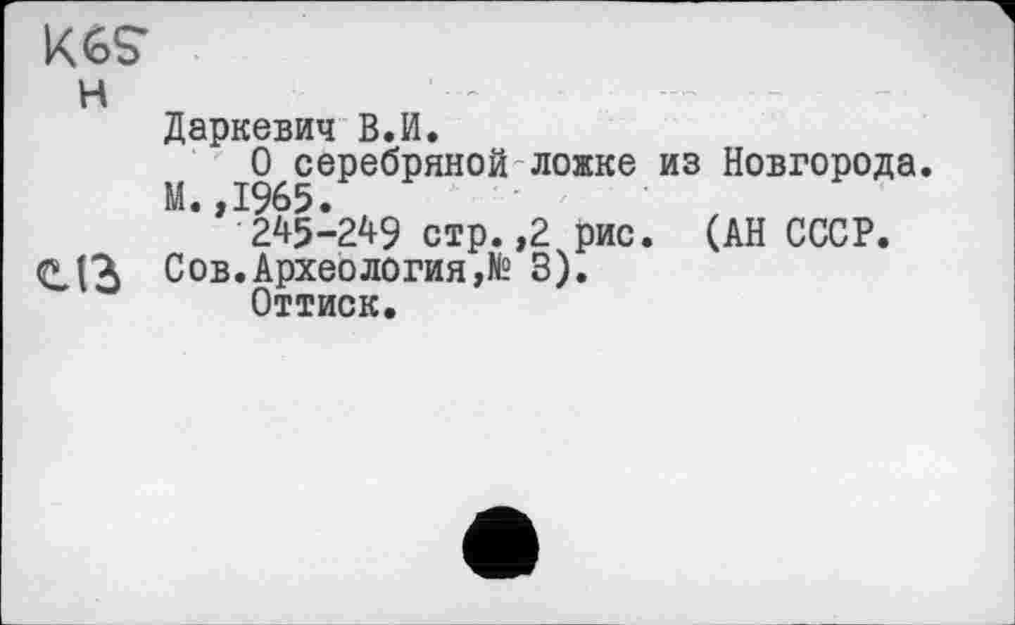 ﻿K6S*
н
Даркевич В.И.
О серебряной ложке из Новгорода. М.,1965.
245-249 стр.,2 рис. (АН СССР.
Сов.Археология,№ 3).
Оттиск.